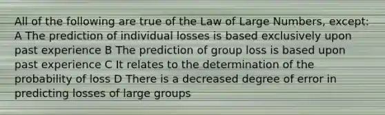 All of the following are true of the Law of Large Numbers, except: A The prediction of individual losses is based exclusively upon past experience B The prediction of group loss is based upon past experience C It relates to the determination of the probability of loss D There is a decreased degree of error in predicting losses of large groups