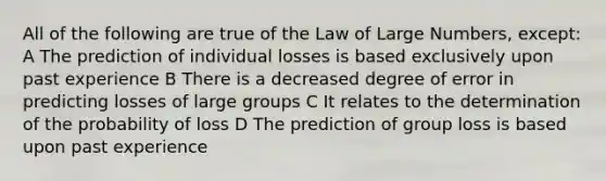 All of the following are true of the Law of Large Numbers, except: A The prediction of individual losses is based exclusively upon past experience B There is a decreased degree of error in predicting losses of large groups C It relates to the determination of the probability of loss D The prediction of group loss is based upon past experience