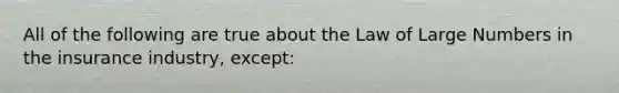 All of the following are true about the Law of Large Numbers in the insurance industry, except: