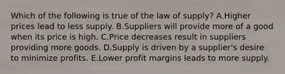 Which of the following is true of the law of​ supply? A.Higher prices lead to less supply. B.Suppliers will provide more of a good when its price is high. C.Price decreases result in suppliers providing more goods. D.Supply is driven by a​ supplier's desire to minimize profits. E.Lower profit margins leads to more supply.