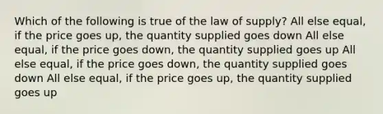 Which of the following is true of the law of supply? All else equal, if the price goes up, the quantity supplied goes down All else equal, if the price goes down, the quantity supplied goes up All else equal, if the price goes down, the quantity supplied goes down All else equal, if the price goes up, the quantity supplied goes up