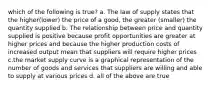 which of the following is true? a. The law of supply states that the higher(lower) the price of a good, the greater (smaller) the quantity supplied b. The relationship between price and quantity supplied is positive because profit opportunities are greater at higher prices and because the higher production costs of increased output mean that suppliers will require higher prices c.the market supply curve is a graphical representation of the number of goods and services that suppliers are willing and able to supply at various prices d. all of the above are true