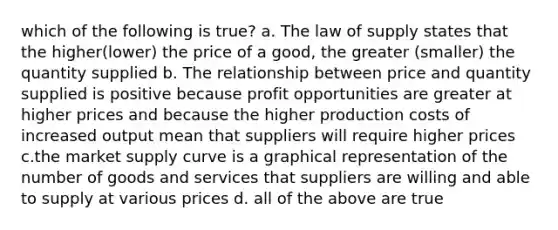 which of the following is true? a. The law of supply states that the higher(lower) the price of a good, the greater (smaller) the quantity supplied b. The relationship between price and quantity supplied is positive because profit opportunities are greater at higher prices and because the higher production costs of increased output mean that suppliers will require higher prices c.the market supply curve is a graphical representation of the number of goods and services that suppliers are willing and able to supply at various prices d. all of the above are true