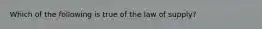 Which of the following is true of the law of supply?