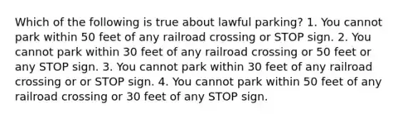 Which of the following is true about lawful parking? 1. You cannot park within 50 feet of any railroad crossing or STOP sign. 2. You cannot park within 30 feet of any railroad crossing or 50 feet or any STOP sign. 3. You cannot park within 30 feet of any railroad crossing or or STOP sign. 4. You cannot park within 50 feet of any railroad crossing or 30 feet of any STOP sign.