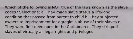 Which of the following is NOT true of the laws known as the slave codes? Select one: a. They made slave status a life-long condition that passed from parent to child b. They subjected owners to imprisonment for egregious abuse of their slaves c. They were first developed in the Caribbean d. They stripped slaves of virtually all legal rights and privileges