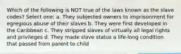 Which of the following is NOT true of the laws known as the slave codes? Select one: a. They subjected owners to imprisonment for egregious abuse of their slaves b. They were first developed in the Caribbean c. They stripped slaves of virtually all legal rights and privileges d. They made slave status a life-long condition that passed from parent to child