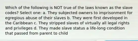 Which of the following is NOT true of the laws known as the slave codes? Select one: a. They subjected owners to imprisonment for egregious abuse of their slaves b. They were first developed in the Caribbean c. They stripped slaves of virtually all legal rights and privileges d. They made slave status a life-long condition that passed from parent to child