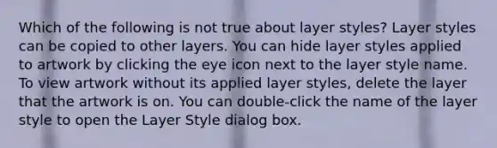 Which of the following is not true about layer styles? Layer styles can be copied to other layers. You can hide layer styles applied to artwork by clicking the eye icon next to the layer style name. To view artwork without its applied layer styles, delete the layer that the artwork is on. You can double-click the name of the layer style to open the Layer Style dialog box.