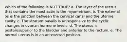 Which of the following is NOT TRUE? a. The layer of the uterus that contains the most actin is the myometrium. b. The external os is the junction between the cervical canal and the uterine cavity. c. The stratum basalis is unresponsive to the cyclic changes in ovarian hormone levels. d. The uterus is posterosuperior to the bladder and anterior to the rectum. e. The normal uterus is in an anteverted position.