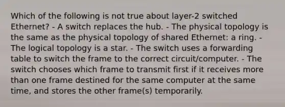 Which of the following is not true about layer-2 switched Ethernet? - A switch replaces the hub. - The physical topology is the same as the physical topology of shared Ethernet: a ring. - The logical topology is a star. - The switch uses a forwarding table to switch the frame to the correct circuit/computer. - The switch chooses which frame to transmit first if it receives more than one frame destined for the same computer at the same time, and stores the other frame(s) temporarily.