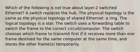 Which of the following is not true about layer-2 switched Ethernet? A switch replaces the hub. The physical topology is the same as the physical topology of shared Ethernet: a ring. The logical topology is a star. The switch uses a forwarding table to switch the frame to the correct circuit/computer. The switch chooses which frame to transmit first if it receives more than one frame destined for the same computer at the same time, and stores the other frame(s) temporarily.