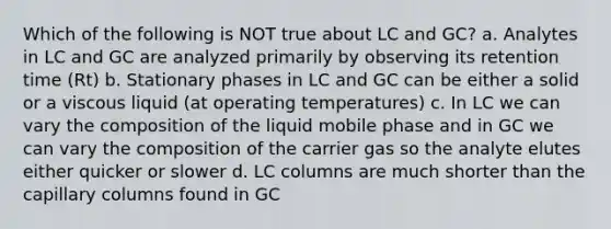 Which of the following is NOT true about LC and GC? a. Analytes in LC and GC are analyzed primarily by observing its retention time (Rt) b. Stationary phases in LC and GC can be either a solid or a viscous liquid (at operating temperatures) c. In LC we can vary the composition of the liquid mobile phase and in GC we can vary the composition of the carrier gas so the analyte elutes either quicker or slower d. LC columns are much shorter than the capillary columns found in GC