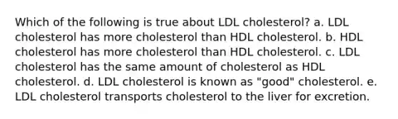 Which of the following is true about LDL cholesterol? a. LDL cholesterol has more cholesterol than HDL cholesterol. b. HDL cholesterol has more cholesterol than HDL cholesterol. c. LDL cholesterol has the same amount of cholesterol as HDL cholesterol. d. LDL cholesterol is known as "good" cholesterol. e. LDL cholesterol transports cholesterol to the liver for excretion.