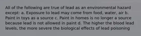 All of the following are true of lead as an environmental hazard except: a. Exposure to lead may come from food, water, air b. Paint in toys as a source c. Paint in homes is no longer a source because lead is not allowed in paint d. The higher the blood lead levels, the more severe the biological effects of lead poisoning