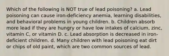 Which of the following is NOT true of lead poisoning? a. Lead poisoning can cause iron-deficiency anemia, learning disabilities, and behavioral problems in young children. b. Children absorb more lead if they are hungry or have low intakes of calcium, zinc, vitamin C, or vitamin D. c. Lead absorption is decreased in iron-deficient children. d. Many children with lead poisoning eat dirt or chips of old paint, which are two common sources of lead.