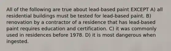 All of the following are true about lead-based paint EXCEPT A) all residential buildings must be tested for lead-based paint. B) renovation by a contractor of a residence that has lead-based paint requires education and certification. C) it was commonly used in residences before 1978. D) it is most dangerous when ingested.