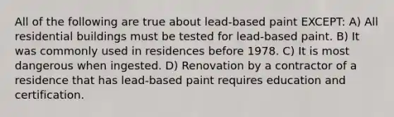 All of the following are true about lead-based paint EXCEPT: A) All residential buildings must be tested for lead-based paint. B) It was commonly used in residences before 1978. C) It is most dangerous when ingested. D) Renovation by a contractor of a residence that has lead-based paint requires education and certification.