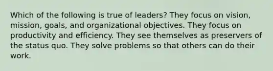 Which of the following is true of leaders? They focus on vision, mission, goals, and organizational objectives. They focus on <a href='https://www.questionai.com/knowledge/kYRjQvnWZo-productivity-and-efficiency' class='anchor-knowledge'>productivity and efficiency</a>. They see themselves as preservers of the status quo. They solve problems so that others can do their work.