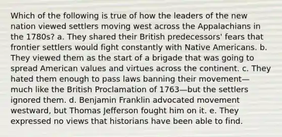 Which of the following is true of how the leaders of the new nation viewed settlers moving west across the Appalachians in the 1780s? a. They shared their British predecessors' fears that frontier settlers would fight constantly with Native Americans. b. They viewed them as the start of a brigade that was going to spread American values and virtues across the continent. c. They hated them enough to pass laws banning their movement—much like the British Proclamation of 1763—but the settlers ignored them. d. Benjamin Franklin advocated movement westward, but Thomas Jefferson fought him on it. e. They expressed no views that historians have been able to find.