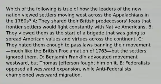 Which of the following is true of how the leaders of the new nation viewed settlers moving west across the Appalachians in the 1780s? A: They shared their British predecessors' fears that frontier settlers would fight constantly with <a href='https://www.questionai.com/knowledge/k3QII3MXja-native-americans' class='anchor-knowledge'>native americans</a>. B: They viewed them as the start of a brigade that was going to spread American values and virtues across the continent. C: They hated them enough to pass laws banning their movement—much like the British Proclamation of 1763—but the settlers ignored them. D: Benjamin Franklin advocated movement westward, but Thomas Jefferson fought him on it. E: Federalists opposed all westward expansion, while Anti-Federalists championed westward migration.