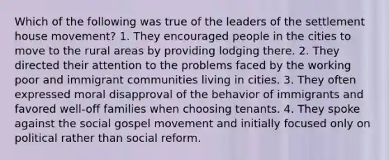 Which of the following was true of the leaders of the settlement house movement? 1. They encouraged people in the cities to move to the rural areas by providing lodging there. 2. They directed their attention to the problems faced by the working poor and immigrant communities living in cities. 3. They often expressed moral disapproval of the behavior of immigrants and favored well-off families when choosing tenants. 4. They spoke against the social gospel movement and initially focused only on political rather than social reform.