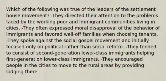 Which of the following was true of the leaders of the settlement house movement? -They directed their attention to the problems faced by the working poor and immigrant communities living in cities. -They often expressed moral disapproval of the behavior of immigrants and favored well-off families when choosing tenants. -They spoke against the social gospel movement and initially focused only on political rather than social reform. -They tended to consist of second-generation lower-class immigrants helping first-generation lower-class immigrants. -They encouraged people in the cities to move to the rural areas by providing lodging there.