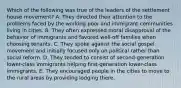 Which of the following was true of the leaders of the settlement house movement? A. They directed their attention to the problems faced by the working poor and immigrant communities living in cities. B. They often expressed moral disapproval of the behavior of immigrants and favored well-off families when choosing tenants. C. They spoke against the social gospel movement and initially focused only on political rather than social reform. D. They tended to consist of second-generation lower-class immigrants helping first-generation lower-class immigrants. E. They encouraged people in the cities to move to the rural areas by providing lodging there.