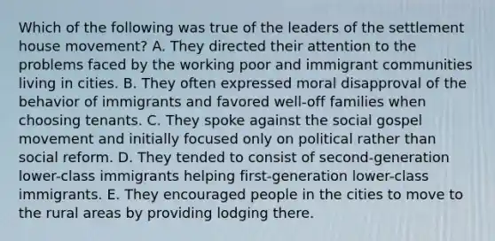 Which of the following was true of the leaders of the settlement house movement? A. They directed their attention to the problems faced by the working poor and immigrant communities living in cities. B. They often expressed moral disapproval of the behavior of immigrants and favored well-off families when choosing tenants. C. They spoke against the social gospel movement and initially focused only on political rather than social reform. D. They tended to consist of second-generation lower-class immigrants helping first-generation lower-class immigrants. E. They encouraged people in the cities to move to the rural areas by providing lodging there.