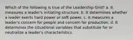 Which of the following is true of the Leadership Grid? a. It measures a leader's initiating structure. b. It determines whether a leader exerts hard power or soft power. c. It measures a leader's concern for people and concern for production. d. It determines the situational variables that substitute for or neutralize a leader's characteristics.