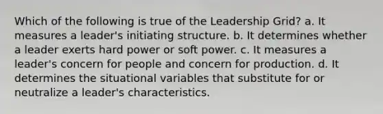 Which of the following is true of the Leadership Grid? a. It measures a leader's initiating structure. b. It determines whether a leader exerts hard power or soft power. c. It measures a leader's concern for people and concern for production. d. It determines the situational variables that substitute for or neutralize a leader's characteristics.