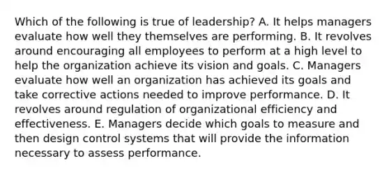 Which of the following is true of leadership? A. It helps managers evaluate how well they themselves are performing. B. It revolves around encouraging all employees to perform at a high level to help the organization achieve its vision and goals. C. Managers evaluate how well an organization has achieved its goals and take corrective actions needed to improve performance. D. It revolves around regulation of organizational efficiency and effectiveness. E. Managers decide which goals to measure and then design control systems that will provide the information necessary to assess performance.