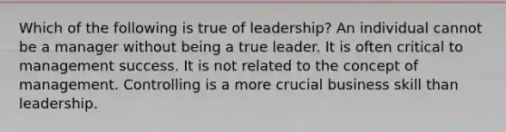 Which of the following is true of leadership? An individual cannot be a manager without being a true leader. It is often critical to management success. It is not related to the concept of management. Controlling is a more crucial business skill than leadership.