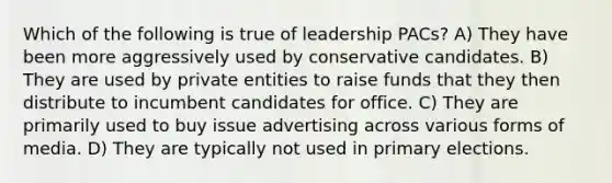 Which of the following is true of leadership PACs? A) They have been more aggressively used by conservative candidates. B) They are used by private entities to raise funds that they then distribute to incumbent candidates for office. C) They are primarily used to buy issue advertising across various forms of media. D) They are typically not used in primary elections.