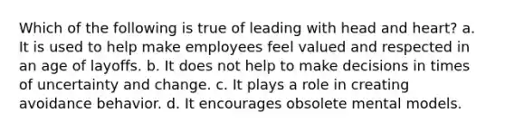 Which of the following is true of leading with head and heart? a. It is used to help make employees feel valued and respected in an age of layoffs. b. It does not help to make decisions in times of uncertainty and change. c. It plays a role in creating avoidance behavior. d. It encourages obsolete mental models.