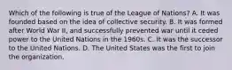 Which of the following is true of the League of Nations? A. It was founded based on the idea of collective security. B. It was formed after World War II, and successfully prevented war until it ceded power to the United Nations in the 1960s. C. It was the successor to the United Nations. D. The United States was the first to join the organization.