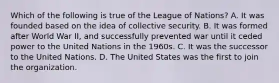 Which of the following is true of the League of Nations? A. It was founded based on the idea of collective security. B. It was formed after World War II, and successfully prevented war until it ceded power to the United Nations in the 1960s. C. It was the successor to the United Nations. D. The United States was the first to join the organization.