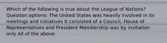 Which of the following is true about the League of Nations? Question options: The United States was heavily involved in its meetings and initiatives It consisted of a Council, House of Representatives and President Membership was by invitation only All of the above