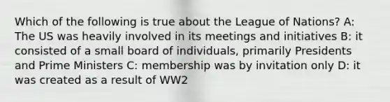 Which of the following is true about the League of Nations? A: The US was heavily involved in its meetings and initiatives B: it consisted of a small board of individuals, primarily Presidents and Prime Ministers C: membership was by invitation only D: it was created as a result of WW2