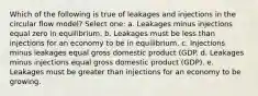 Which of the following is true of leakages and injections in the circular flow model?​ Select one: a. Leakages minus injections equal zero in equilibrium.​ b. Leakages must be less than injections for an economy to be in equilibrium.​ c. Injections minus leakages equal gross domestic product (GDP.​ d. ​Leakages minus injections equal gross domestic product (GDP). e. Leakages must be greater than injections for an economy to be growing.​