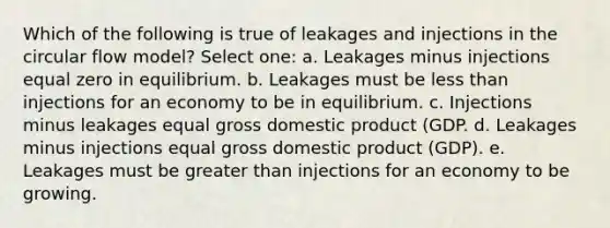 Which of the following is true of leakages and injections in the circular flow model?​ Select one: a. Leakages minus injections equal zero in equilibrium.​ b. Leakages must be <a href='https://www.questionai.com/knowledge/k7BtlYpAMX-less-than' class='anchor-knowledge'>less than</a> injections for an economy to be in equilibrium.​ c. Injections minus leakages equal gross domestic product (GDP.​ d. ​Leakages minus injections equal gross domestic product (GDP). e. Leakages must be <a href='https://www.questionai.com/knowledge/ktgHnBD4o3-greater-than' class='anchor-knowledge'>greater than</a> injections for an economy to be growing.​