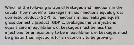 Which of the following is true of leakages and injections in the circular-flow model? a. Leakages minus injections equals gross domestic product (GDP). b. Injections minus leakages equals gross domestic product (GDP. c. Leakages minus injections equals zero in equilibrium. d. Leakages must be less than injections for an economy to be in equilibrium. e. Leakages must be greater than injections for an economy to be growing.