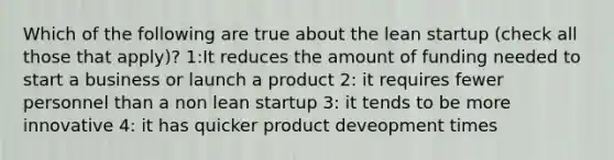 Which of the following are true about the lean startup (check all those that apply)? 1:It reduces the amount of funding needed to start a business or launch a product 2: it requires fewer personnel than a non lean startup 3: it tends to be more innovative 4: it has quicker product deveopment times