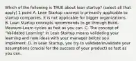 Which of the following is TRUE about lean startup? (select all that apply) 1 point A. Lean Startup concept is primarily applicable to startup companies. It is not applicable for bigger organizations. B. Lean Startup concepts recommends to go through Build-Measure-Learn cycles as fast as you can. C. The concept of "Validated Learning" in Lean Startup means validating your learning and new ideas with your manager before you implement. D. In Lean Startup, you try to validate/invalidate your assumptions (crucial for the success of your product) as fast as you can.