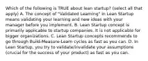 Which of the following is TRUE about lean startup? (select all that apply) A. The concept of "Validated Learning" in Lean Startup means validating your learning and new ideas with your manager before you implement. B. Lean Startup concept is primarily applicable to startup companies. It is not applicable for bigger organizations. C. Lean Startup concepts recommends to go through Build-Measure-Learn cycles as fast as you can. D. In Lean Startup, you try to validate/invalidate your assumptions (crucial for the success of your product) as fast as you can.