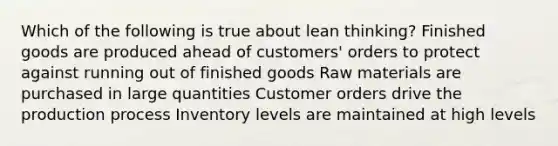 Which of the following is true about lean thinking? Finished goods are produced ahead of customers' orders to protect against running out of finished goods Raw materials are purchased in large quantities Customer orders drive the production process Inventory levels are maintained at high levels