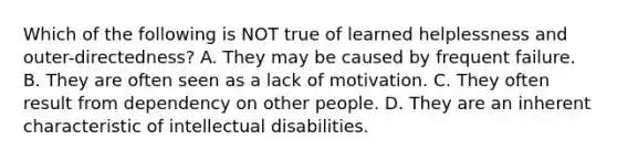 Which of the following is NOT true of learned helplessness and outer-directedness? A. They may be caused by frequent failure. B. They are often seen as a lack of motivation. C. They often result from dependency on other people. D. They are an inherent characteristic of intellectual disabilities.