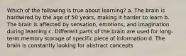 Which of the following is true about learning? a. The brain is hardwired by the age of 50 years, making it harder to learn b. The brain is affected by sensation, emotions, and imagination during learning c. Different parts of the brain are used for long-term memory storage of specific piece of information d. The brain is constantly looking for abstract concepts