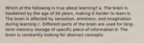 Which of the following is true about learning? a. The brain is hardwired by the age of 50 years, making it harder to learn b. The brain is affected by sensation, emotions, and imagination during learning c. Different parts of the brain are used for long-term memory storage of specific piece of information d. The brain is constantly looking for abstract concepts