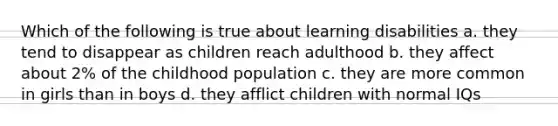 Which of the following is true about learning disabilities a. they tend to disappear as children reach adulthood b. they affect about 2% of the childhood population c. they are more common in girls than in boys d. they afflict children with normal IQs